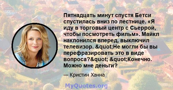 Пятнадцать минут спустя Бетси спустилась вниз по лестнице. «Я иду в торговый центр с Сьеррой, чтобы посмотреть фильм». Майкл наклонился вперед, выключил телевизор. "Не могли бы вы перефразировать это в виде