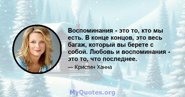 Воспоминания - это то, кто мы есть. В конце концов, это весь багаж, который вы берете с собой. Любовь и воспоминания - это то, что последнее.