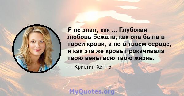 Я не знал, как ... Глубокая любовь бежала, как она была в твоей крови, а не в твоем сердце, и как эта же кровь прокачивала твою вены всю твою жизнь.