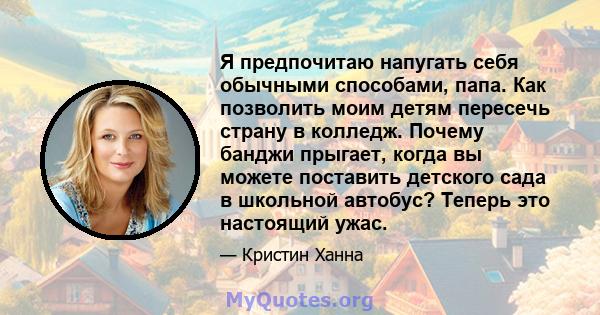 Я предпочитаю напугать себя обычными способами, папа. Как позволить моим детям пересечь страну в колледж. Почему банджи прыгает, когда вы можете поставить детского сада в школьной автобус? Теперь это настоящий ужас.