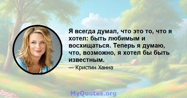 Я всегда думал, что это то, что я хотел: быть любимым и восхищаться. Теперь я думаю, что, возможно, я хотел бы быть известным.