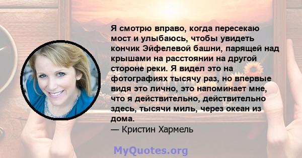 Я смотрю вправо, когда пересекаю мост и улыбаюсь, чтобы увидеть кончик Эйфелевой башни, парящей над крышами на расстоянии на другой стороне реки. Я видел это на фотографиях тысячу раз, но впервые видя это лично, это