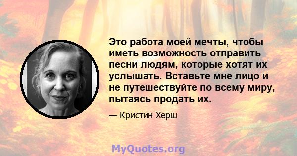 Это работа моей мечты, чтобы иметь возможность отправить песни людям, которые хотят их услышать. Вставьте мне лицо и не путешествуйте по всему миру, пытаясь продать их.