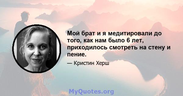 Мой брат и я медитировали до того, как нам было 6 лет, приходилось смотреть на стену и пение.