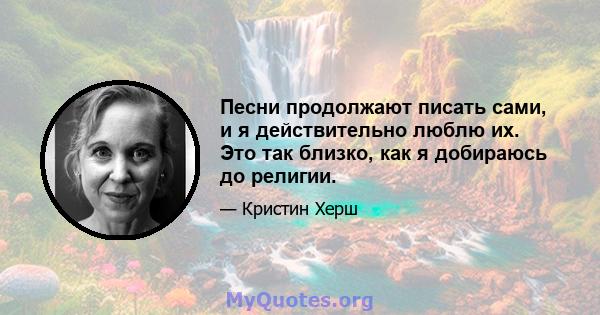 Песни продолжают писать сами, и я действительно люблю их. Это так близко, как я добираюсь до религии.