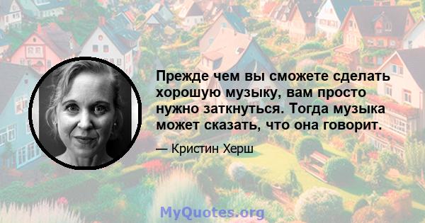 Прежде чем вы сможете сделать хорошую музыку, вам просто нужно заткнуться. Тогда музыка может сказать, что она говорит.