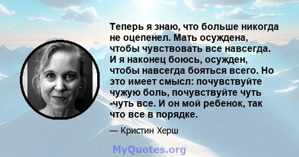 Теперь я знаю, что больше никогда не оцепенел. Мать осуждена, чтобы чувствовать все навсегда. И я наконец боюсь, осужден, чтобы навсегда бояться всего. Но это имеет смысл: почувствуйте чужую боль, почувствуйте чуть