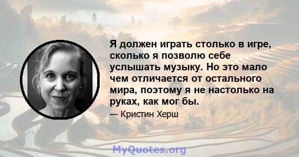 Я должен играть столько в игре, сколько я позволю себе услышать музыку. Но это мало чем отличается от остального мира, поэтому я не настолько на руках, как мог бы.