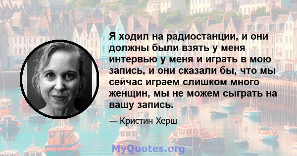 Я ходил на радиостанции, и они должны были взять у меня интервью у меня и играть в мою запись, и они сказали бы, что мы сейчас играем слишком много женщин, мы не можем сыграть на вашу запись.