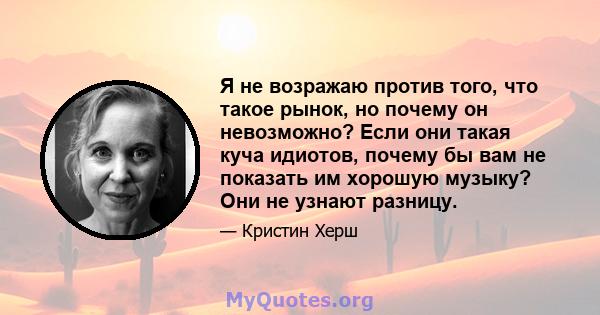 Я не возражаю против того, что такое рынок, но почему он невозможно? Если они такая куча идиотов, почему бы вам не показать им хорошую музыку? Они не узнают разницу.