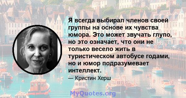 Я всегда выбирал членов своей группы на основе их чувства юмора. Это может звучать глупо, но это означает, что они не только весело жить в туристическом автобусе годами, но и юмор подразумевает интеллект.