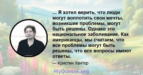 ... Я хотел верить, что люди могут воплотить свои мечты, возникшие проблемы, могут быть решены. Однако это национальное заболевание. Как американцы, мы считаем, что все проблемы могут быть решены, что все вопросы имеют