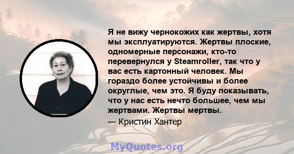 Я не вижу чернокожих как жертвы, хотя мы эксплуатируются. Жертвы плоские, одномерные персонажи, кто-то перевернулся у Steamroller, так что у вас есть картонный человек. Мы гораздо более устойчивы и более округлые, чем