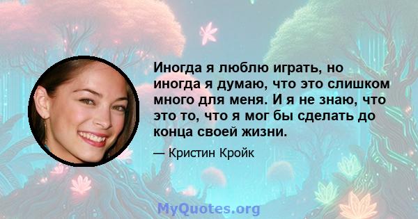 Иногда я люблю играть, но иногда я думаю, что это слишком много для меня. И я не знаю, что это то, что я мог бы сделать до конца своей жизни.