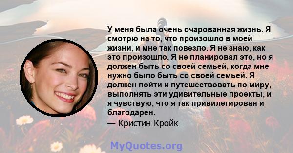 У меня была очень очарованная жизнь. Я смотрю на то, что произошло в моей жизни, и мне так повезло. Я не знаю, как это произошло. Я не планировал это, но я должен быть со своей семьей, когда мне нужно было быть со своей 