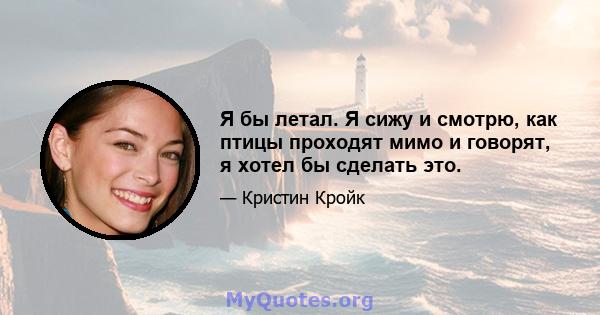 Я бы летал. Я сижу и смотрю, как птицы проходят мимо и говорят, я хотел бы сделать это.