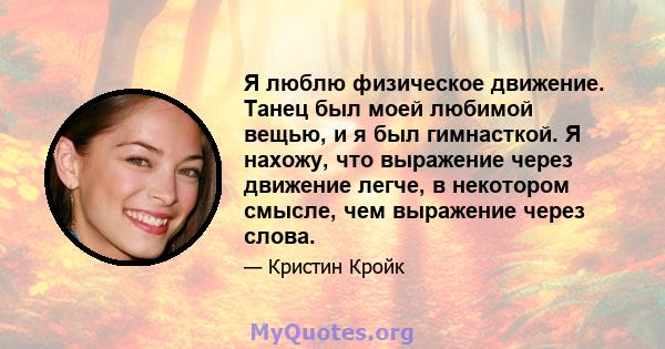 Я люблю физическое движение. Танец был моей любимой вещью, и я был гимнасткой. Я нахожу, что выражение через движение легче, в некотором смысле, чем выражение через слова.