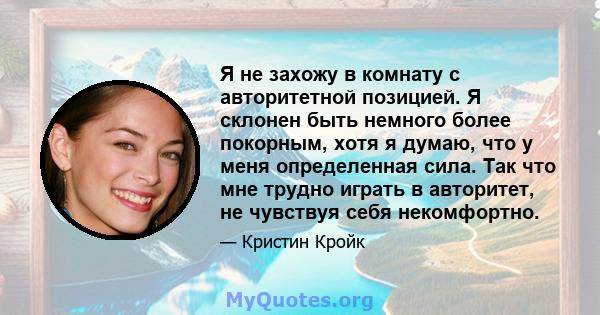 Я не захожу в комнату с авторитетной позицией. Я склонен быть немного более покорным, хотя я думаю, что у меня определенная сила. Так что мне трудно играть в авторитет, не чувствуя себя некомфортно.