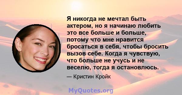 Я никогда не мечтал быть актером, но я начинаю любить это все больше и больше, потому что мне нравится бросаться в себя, чтобы бросить вызов себе. Когда я чувствую, что больше не учусь и не веселю, тогда я остановлюсь.