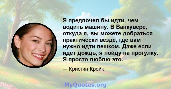 Я предпочел бы идти, чем водить машину. В Ванкувере, откуда я, вы можете добраться практически везде, где вам нужно идти пешком. Даже если идет дождь, я пойду на прогулку. Я просто люблю это.