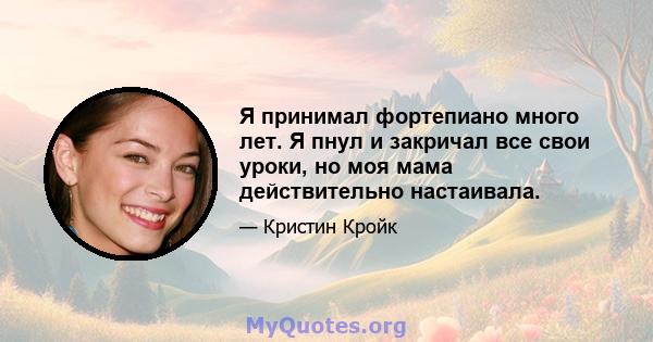 Я принимал фортепиано много лет. Я пнул и закричал все свои уроки, но моя мама действительно настаивала.