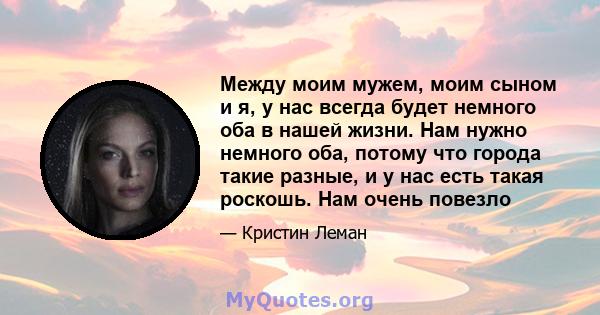 Между моим мужем, моим сыном и я, у нас всегда будет немного оба в нашей жизни. Нам нужно немного оба, потому что города такие разные, и у нас есть такая роскошь. Нам очень повезло