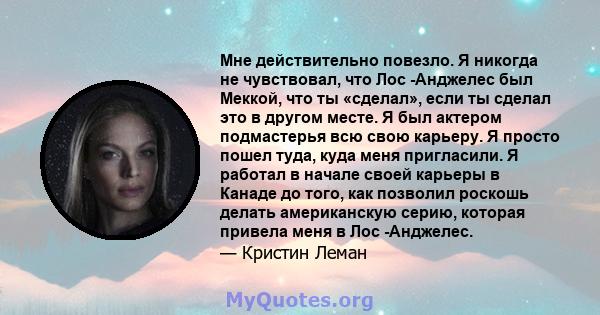 Мне действительно повезло. Я никогда не чувствовал, что Лос -Анджелес был Меккой, что ты «сделал», если ты сделал это в другом месте. Я был актером подмастерья всю свою карьеру. Я просто пошел туда, куда меня