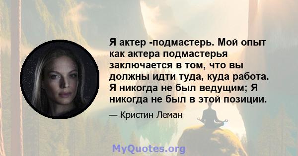 Я актер -подмастерь. Мой опыт как актера подмастерья заключается в том, что вы должны идти туда, куда работа. Я никогда не был ведущим; Я никогда не был в этой позиции.