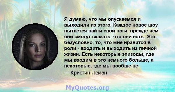 Я думаю, что мы опускаемся и выходили из этого. Каждое новое шоу пытается найти свои ноги, прежде чем они смогут сказать, что они есть. Это, безусловно, то, что мне нравится в роли - входить и выходить из личной жизни.