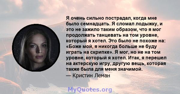 Я очень сильно пострадал, когда мне было семнадцать. Я сломал лодыжку, и это не зажило таким образом, что я мог продолжать танцевать на том уровне, который я хотел. Это было не похоже на: «Боже мой, я никогда больше не