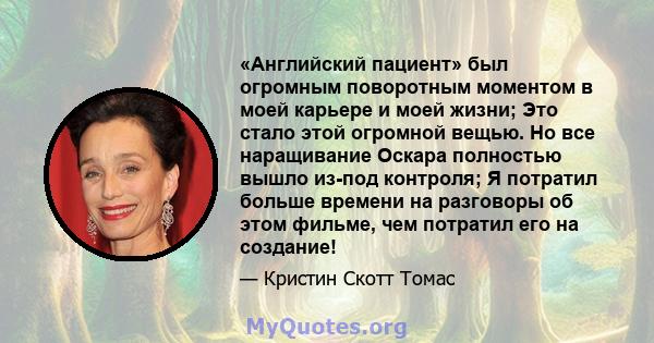 «Английский пациент» был огромным поворотным моментом в моей карьере и моей жизни; Это стало этой огромной вещью. Но все наращивание Оскара полностью вышло из-под контроля; Я потратил больше времени на разговоры об этом 