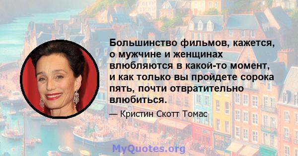 Большинство фильмов, кажется, о мужчине и женщинах влюбляются в какой-то момент, и как только вы пройдете сорока пять, почти отвратительно влюбиться.