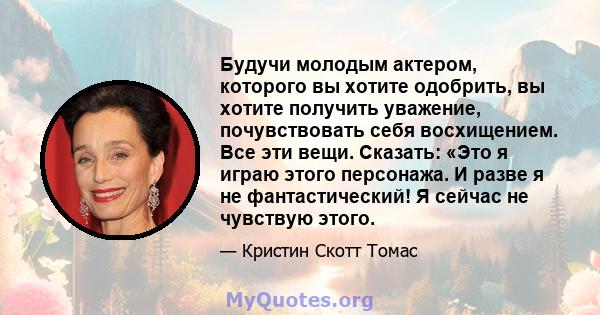 Будучи молодым актером, которого вы хотите одобрить, вы хотите получить уважение, почувствовать себя восхищением. Все эти вещи. Сказать: «Это я играю этого персонажа. И разве я не фантастический! Я сейчас не чувствую