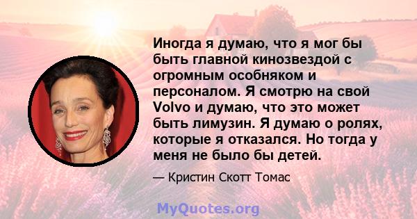 Иногда я думаю, что я мог бы быть главной кинозвездой с огромным особняком и персоналом. Я смотрю на свой Volvo и думаю, что это может быть лимузин. Я думаю о ролях, которые я отказался. Но тогда у меня не было бы детей.