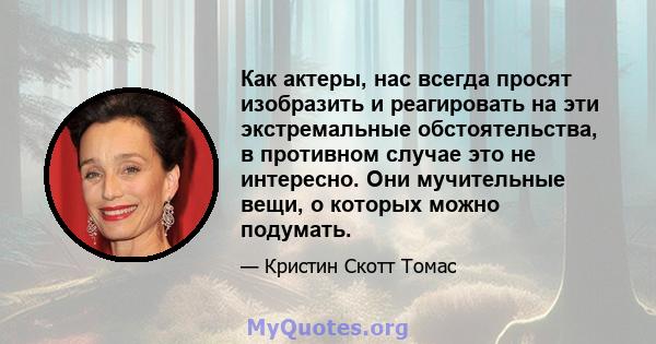 Как актеры, нас всегда просят изобразить и реагировать на эти экстремальные обстоятельства, в противном случае это не интересно. Они мучительные вещи, о которых можно подумать.