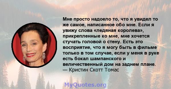 Мне просто надоело то, что я увидел то же самое, написанное обо мне. Если я увижу слова «ледяная королева», прикрепленные ко мне, мне хочется стучать головой о стену. Есть это восприятие, что я могу быть в фильме только 