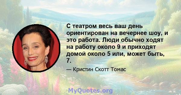 С театром весь ваш день ориентирован на вечернее шоу, и это работа. Люди обычно ходят на работу около 9 и приходят домой около 5 или, может быть, 7.