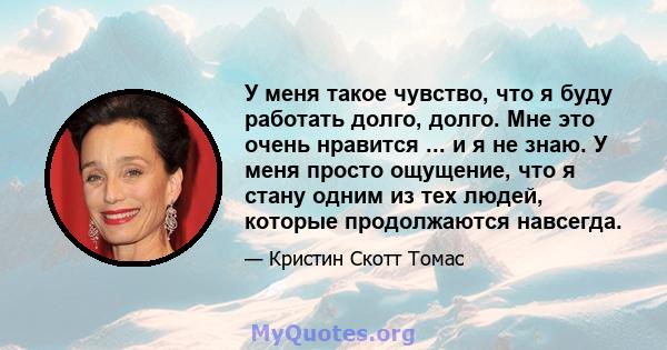 У меня такое чувство, что я буду работать долго, долго. Мне это очень нравится ... и я не знаю. У меня просто ощущение, что я стану одним из тех людей, которые продолжаются навсегда.