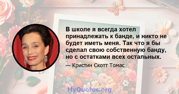 В школе я всегда хотел принадлежать к банде, и никто не будет иметь меня. Так что я бы сделал свою собственную банду, но с остатками всех остальных.