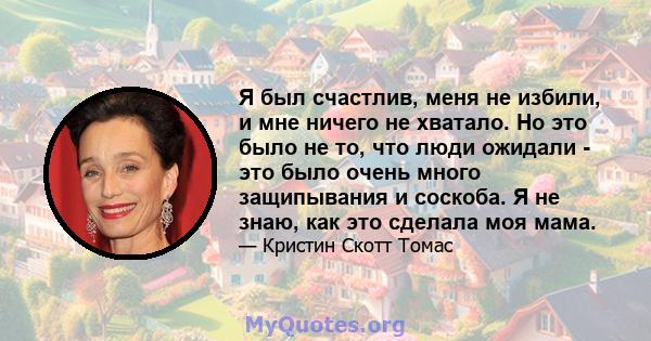 Я был счастлив, меня не избили, и мне ничего не хватало. Но это было не то, что люди ожидали - это было очень много защипывания и соскоба. Я не знаю, как это сделала моя мама.