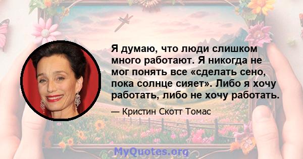 Я думаю, что люди слишком много работают. Я никогда не мог понять все «сделать сено, пока солнце сияет». Либо я хочу работать, либо не хочу работать.