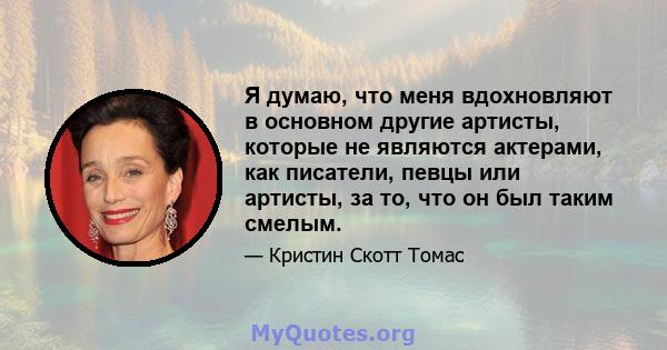 Я думаю, что меня вдохновляют в основном другие артисты, которые не являются актерами, как писатели, певцы или артисты, за то, что он был таким смелым.