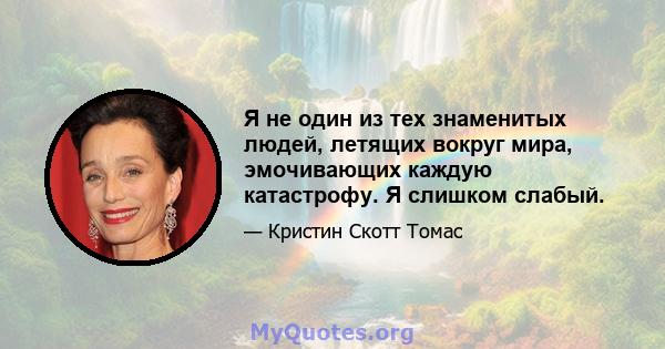 Я не один из тех знаменитых людей, летящих вокруг мира, эмочивающих каждую катастрофу. Я слишком слабый.