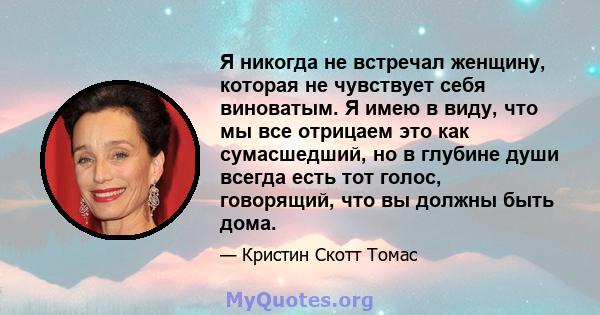 Я никогда не встречал женщину, которая не чувствует себя виноватым. Я имею в виду, что мы все отрицаем это как сумасшедший, но в глубине души всегда есть тот голос, говорящий, что вы должны быть дома.