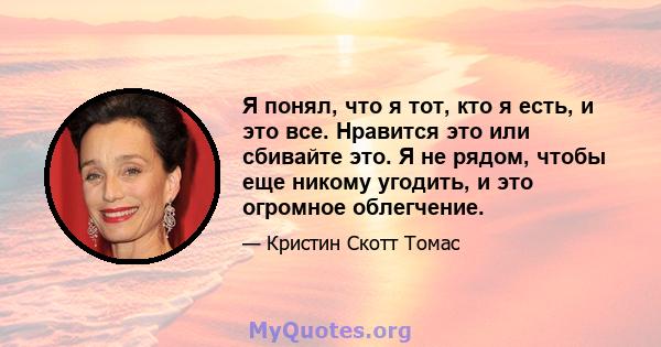 Я понял, что я тот, кто я есть, и это все. Нравится это или сбивайте это. Я не рядом, чтобы еще никому угодить, и это огромное облегчение.