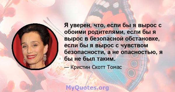 Я уверен, что, если бы я вырос с обоими родителями, если бы я вырос в безопасной обстановке, если бы я вырос с чувством безопасности, а не опасностью, я бы не был таким.