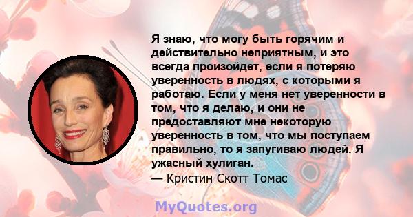 Я знаю, что могу быть горячим и действительно неприятным, и это всегда произойдет, если я потеряю уверенность в людях, с которыми я работаю. Если у меня нет уверенности в том, что я делаю, и они не предоставляют мне