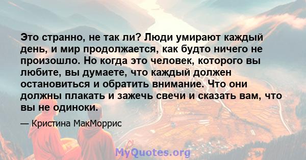 Это странно, не так ли? Люди умирают каждый день, и мир продолжается, как будто ничего не произошло. Но когда это человек, которого вы любите, вы думаете, что каждый должен остановиться и обратить внимание. Что они