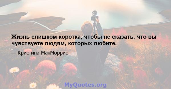 Жизнь слишком коротка, чтобы не сказать, что вы чувствуете людям, которых любите.