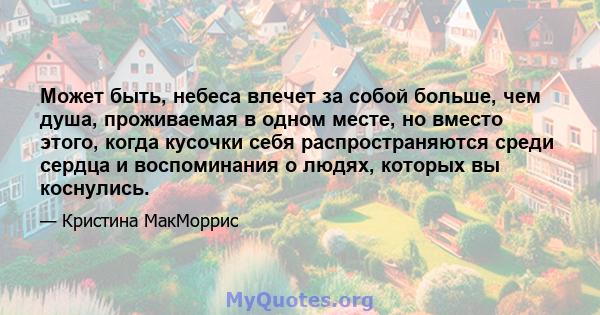 Может быть, небеса влечет за собой больше, чем душа, проживаемая в одном месте, но вместо этого, когда кусочки себя распространяются среди сердца и воспоминания о людях, которых вы коснулись.